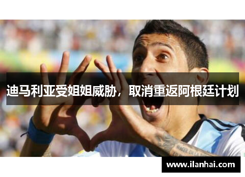 迪马利亚受姐姐威胁，取消重返阿根廷计划